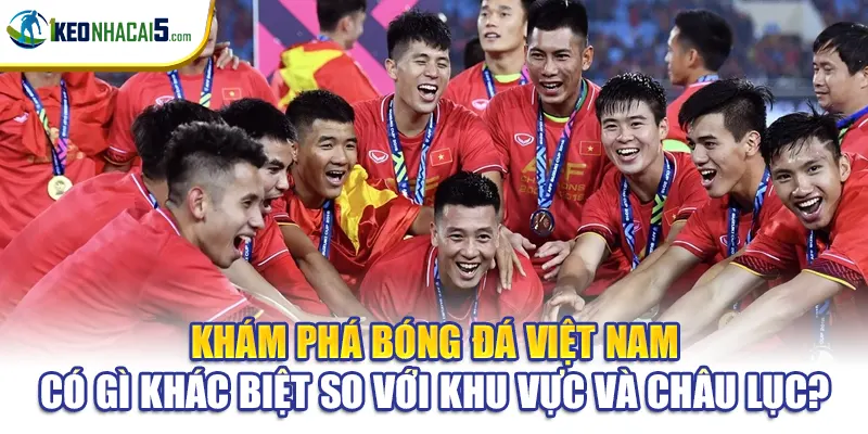 Khám phá bóng đá Việt Nam có gì khác biệt so với khu vực và châu lục?