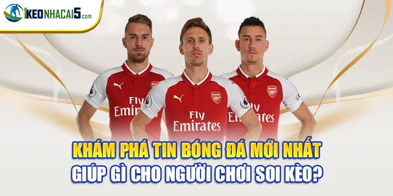Khám phá tin bóng đá mới nhất giúp gì cho người chơi soi kèo?